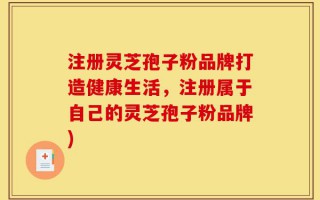 注册灵芝孢子粉品牌打造健康生活，注册属于自己的灵芝孢子粉品牌)