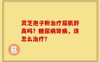 灵芝孢子粉治疗尿肌酐高吗？糖尿病肾病，该怎么治疗？