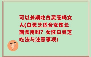可以长期吃白灵芝吗女人(白灵芝适合女性长期食用吗？女性白灵芝吃法与注意事项)