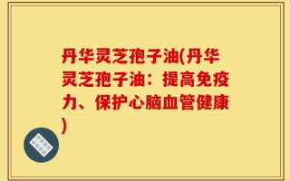 丹华灵芝孢子油(丹华灵芝孢子油：提高免疫力、保护心脑血管健康)