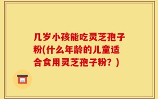 几岁小孩能吃灵芝孢子粉(什么年龄的儿童适合食用灵芝孢子粉？)