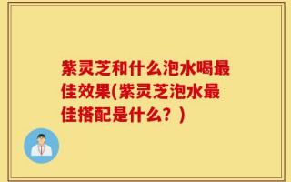 紫灵芝和什么泡水喝最佳效果(紫灵芝泡水最佳搭配是什么？)