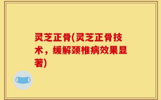 灵芝正骨(灵芝正骨技术，缓解颈椎病效果显著)