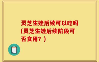 灵芝生娃后续可以吃吗(灵芝生娃后续阶段可否食用？)