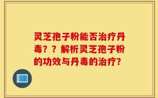 灵芝孢子粉能否治疗丹毒？？解析灵芝孢子粉的功效与丹毒的治疗？