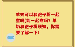 羊奶可以和孢子粉一起煮吗(能一起煮吗？羊奶和孢子粉须知，你需要了解一下！