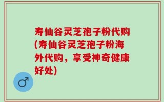 寿仙谷灵芝孢子粉代购(寿仙谷灵芝孢子粉海外代购，享受神奇健康好处)