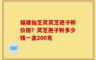 福建仙芝灵灵芝孢子粉价格？灵芝孢子粉多少钱一盒200克