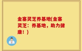 金塞灵芝养基地(金塞灵芝：养基地，助力健康！)