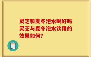 灵芝和麦冬泡水喝好吗灵芝与麦冬泡水饮用的效果如何？