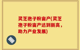 灵芝孢子粉亩产(灵芝孢子粉亩产达到新高，助力产业发展)
