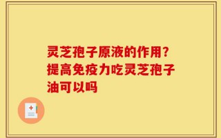 灵芝孢子原液的作用？提高免疫力吃灵芝孢子油可以吗