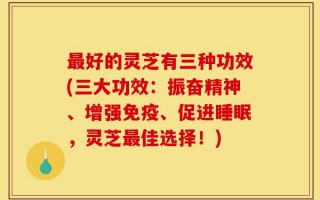 最好的灵芝有三种功效(三大功效：振奋精神、增强免疫、促进睡眠，灵芝最佳选择！)
