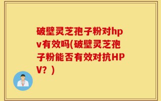 破壁灵芝孢子粉对hpv有效吗(破壁灵芝孢子粉能否有效对抗HPV？)