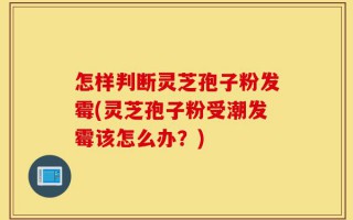 怎样判断灵芝孢子粉发霉(灵芝孢子粉受潮发霉该怎么办？)