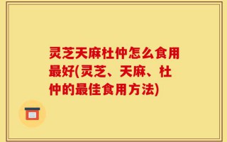 灵芝天麻杜仲怎么食用最好(灵芝、天麻、杜仲的最佳食用方法)