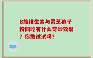 B族维生素与灵芝孢子粉同吃有什么奇妙效果？你敢试试吗？