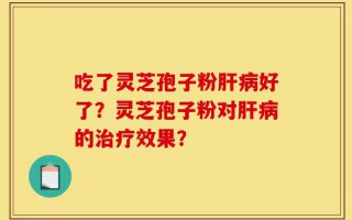 吃了灵芝孢子粉肝病好了？灵芝孢子粉对肝病的治疗效果？