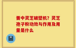 晋中灵芝破壁机？灵芝孢子粉功效与作用及用量是什么