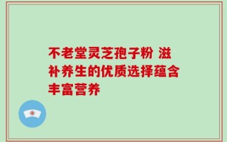 不老堂灵芝孢子粉 滋补养生的优质选择蕴含丰富营养
