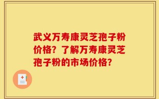 武义万寿康灵芝孢子粉价格？了解万寿康灵芝孢子粉的市场价格？