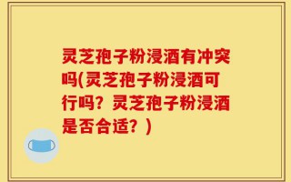 灵芝孢子粉浸酒有冲突吗(灵芝孢子粉浸酒可行吗？灵芝孢子粉浸酒是否合适？)
