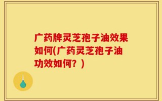 广药牌灵芝孢子油效果如何(广药灵芝孢子油功效如何？)
