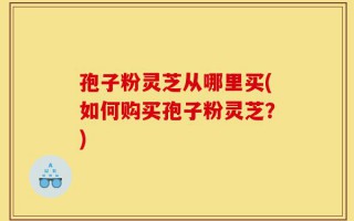 孢子粉灵芝从哪里买(如何购买孢子粉灵芝？)