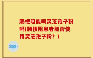 肠梗阻能喝灵芝孢子粉吗(肠梗阻患者能否使用灵芝孢子粉？)