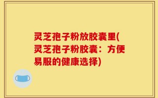 灵芝孢子粉放胶囊里(灵芝孢子粉胶囊：方便易服的健康选择)