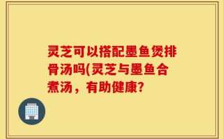 灵芝可以搭配墨鱼煲排骨汤吗(灵芝与墨鱼合煮汤，有助健康？