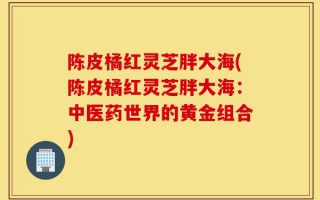 陈皮橘红灵芝胖大海(陈皮橘红灵芝胖大海：中医药世界的黄金组合)