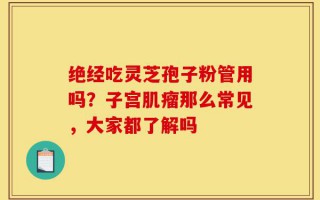 绝经吃灵芝孢子粉管用吗？子宫肌瘤那么常见，大家都了解吗