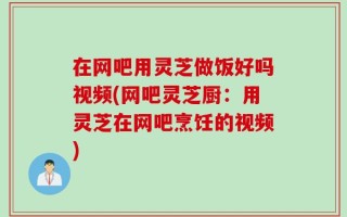 在网吧用灵芝做饭好吗视频(网吧灵芝厨：用灵芝在网吧烹饪的视频)