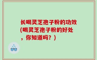 长喝灵芝孢子粉的功效(喝灵芝孢子粉的好处，你知道吗？)