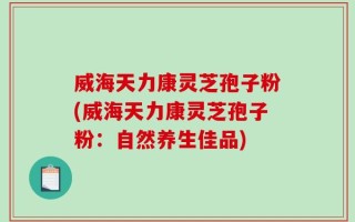 威海天力康灵芝孢子粉(威海天力康灵芝孢子粉：自然养生佳品)