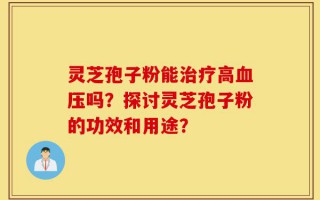 灵芝孢子粉能治疗高血压吗？探讨灵芝孢子粉的功效和用途？