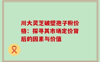 川大灵芝破壁孢子粉价格：探寻其市场定价背后的因素与价值