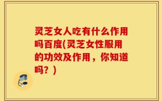 灵芝女人吃有什么作用吗百度(灵芝女性服用的功效及作用，你知道吗？)