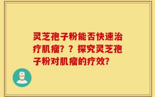 灵芝孢子粉能否快速治疗肌瘤？？探究灵芝孢子粉对肌瘤的疗效？