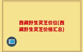 西藏野生灵芝价位(西藏野生灵芝价格汇总)