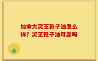 加拿大灵芝孢子油怎么样？灵芝孢子油可靠吗