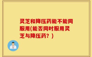 灵芝和降压药能不能同服用(能否同时服用灵芝与降压药？)