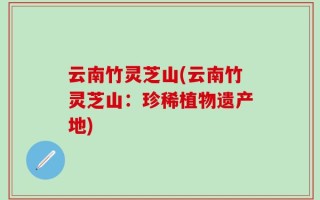 云南竹灵芝山(云南竹灵芝山：珍稀植物遗产地)