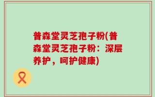 普森堂灵芝孢子粉(普森堂灵芝孢子粉：深层养护，呵护健康)