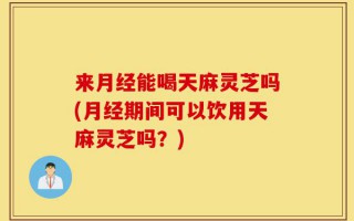 来月经能喝天麻灵芝吗(月经期间可以饮用天麻灵芝吗？)