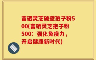 富硒灵芝破壁孢子粉500(富硒灵芝孢子粉500：强化免疫力，开启健康新时代)