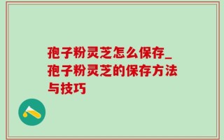 孢子粉灵芝怎么保存_孢子粉灵芝的保存方法与技巧