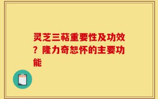 灵芝三萜重要性及功效？隆力奇恕怀的主要功能