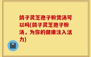 鸽子灵芝孢子粉煲汤可以吗(鸽子灵芝孢子粉汤，为你的健康注入活力)